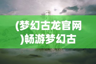 (梦幻古龙官网)畅游梦幻古龙2024，探寻奇幻世界的无限魅力