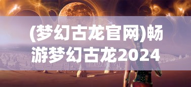 (梦幻古龙官网)畅游梦幻古龙2024，探寻奇幻世界的无限魅力