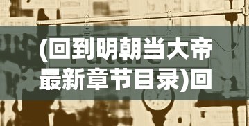 (回到明朝当大帝最新章节目录)回到明朝当大帝，最新章节与深度解析