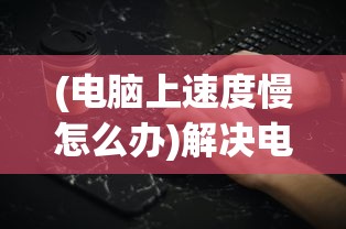 (电脑上速度慢怎么办)解决电脑上速度慢的有效方法与策略