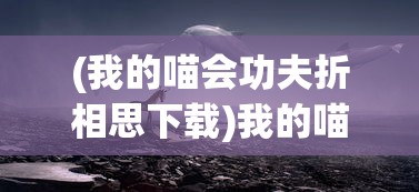 (我的喵会功夫折相思下载)我的喵会功夫折相思，猫咪的奇妙世界与人的情感纽带
