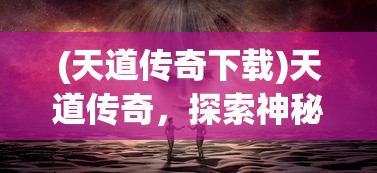 (天道传奇下载)天道传奇，探索神秘世界的奇幻之旅