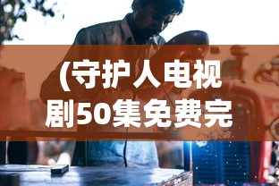 (守护人电视剧50集免费完整版下载)守护人电视剧免费观看完整版，深度分析与常见问题解答