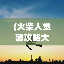 (火柴人觉醒攻略大全)火柴人觉醒攻略大全，从入门到精通的全方位指南