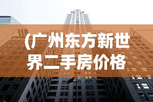 (广州东方新世界二手房价格)东方新世界二手房价格分析与展望