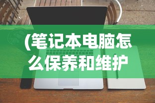 (笔记本电脑怎么保养和维护)笔记本电脑保养全攻略，让你的电脑持久如新