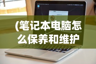 (笔记本电脑怎么保养和维护)笔记本电脑保养全攻略，让你的电脑持久如新