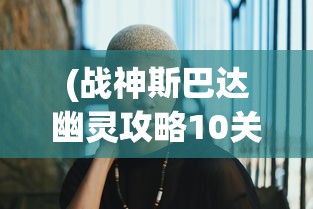 (战神斯巴达幽灵攻略10关怎么过)战神斯巴达幽灵攻略第十篇，深入解析与常见问题解答