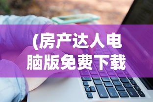 (房产达人电脑版免费下载)房产达人电脑版，从入门到精通的全面指南