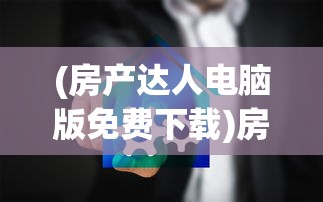 (房产达人电脑版免费下载)房产达人电脑版，从入门到精通的全面指南