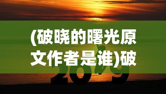 (破晓的曙光原文作者是谁)破晓的曙光，探索未知的启示与希望之源