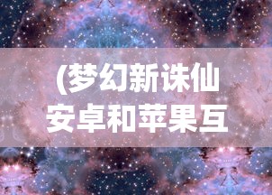 (梦幻新诛仙安卓和苹果互通吗知乎)梦幻新诛仙安卓和苹果互通吗，游戏跨平台交互解析