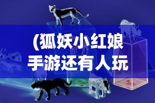 (狐妖小红娘手游还有人玩吗)狐妖小红娘手游是否还能玩？游戏现状与未来发展解析