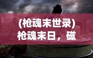 (枪魂末世录)枪魂末日，磁暴武器的持久性与应用前景探讨