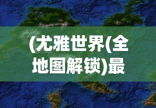 (尤雅世界(全地图解锁)最新版下载免费2.83)尤雅世界，全地图解锁的探索与奥秘