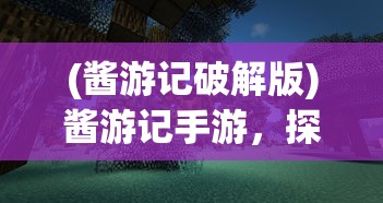 (酱游记破解版)酱游记手游，探索奇幻世界的冒险之旅