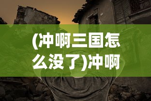 (冲啊三国怎么没了)冲啊三国，揭秘其全新命名的背后故事