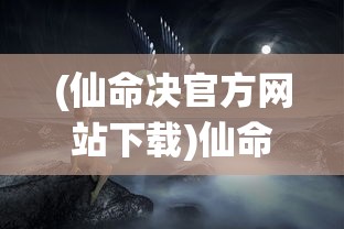 (仙命决官方网站下载)仙命决官方网站——探索奇幻世界，掌握仙命之钥