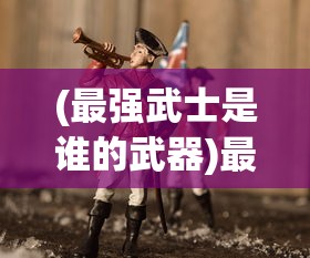 (最强武士是谁的武器)最强武士是谁，探寻历史与传说中的无敌战士