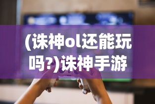 (诛神ol还能玩吗?)诛神手游还能玩吗，游戏运营现状与玩家体验分析