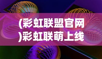 (彩虹联盟官网)彩虹联萌上线时间解析，何时能玩这款热门游戏？