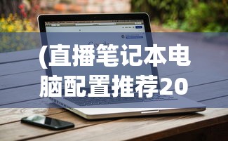 (直播笔记本电脑配置推荐2023)直播笔记本电脑配置推荐，打造适合直播的专属装备