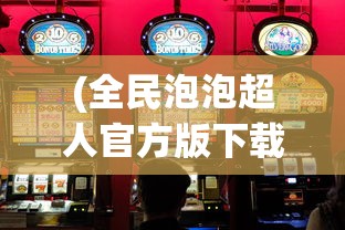 (全民泡泡超人官方版下载)全民泡泡超人官方版，游戏魅力与独特体验解析