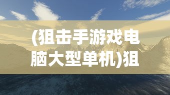 (狙击手游戏电脑大型单机)狙击手单机游戏电脑，深度体验与探索