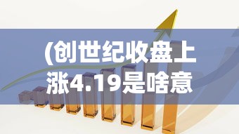 (创世纪收盘上涨4.19是啥意思)创世纪收盘上涨4.19%，市场走势分析与展望