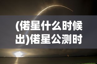 (偌星什么时候出)偌星公测时间揭秘，期待已久的新版本上线倒计时