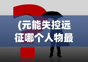 (元能失控远征哪个人物最好用)元能失控远征攻略大全及常见问题解答