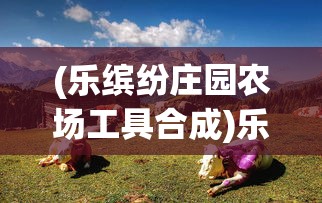 (乐缤纷庄园农场工具合成)乐缤纷庄园农场，体验田园生活的魅力与活力