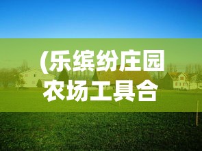 (乐缤纷庄园农场工具合成)乐缤纷庄园农场，体验田园生活的魅力与活力