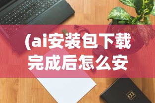 (ai安装包下载完成后怎么安装)关于AI安装包，一篇文章带你全面了解