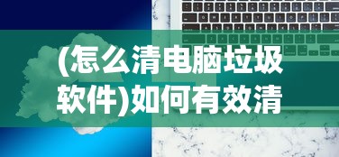 (怎么清电脑垃圾软件)如何有效清理电脑中的垃圾软件和安装包