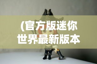 (官方版迷你世界最新版本更新下载)官方版迷你世界最新版本全新升级解析与常见问题解答