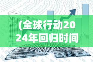 (全球行动2024年回归时间表)全球行动2024年回归时间，新篇章的开启与期待