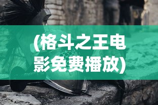 (格斗之王电影免费播放)格斗之王，热血与挑战的舞台