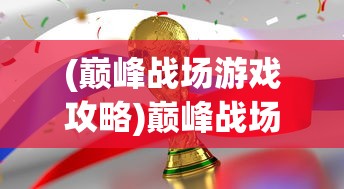 (巅峰战场游戏攻略)巅峰战场游戏，战略与荣耀的舞台
