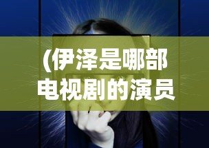 (伊泽是哪部电视剧的演员)伊泽是谁，揭秘这一神秘人物的身份背景