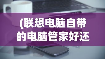 (联想电脑自带的电脑管家好还是360好)联想自带电脑管家与360比较，哪个更好？