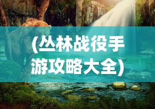 (丛林战役手游攻略大全)丛林战役手游攻略大全及常见问题解答