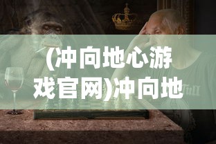 (冲向地心游戏官网)冲向地心游戏，探险与挑战的极致体验