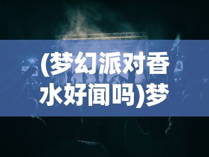 (梦幻派对香水好闻吗)梦幻派对香水，缔造梦幻之夜的神秘魅力