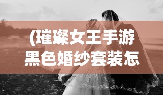 (璀璨女王手游黑色婚纱套装怎么获得)璀璨女王手游中的黑色婚纱套装，时尚与神秘的选择