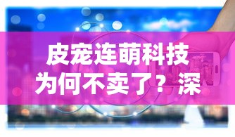 皮宠连萌科技为何不卖了？深度探究背后的原因