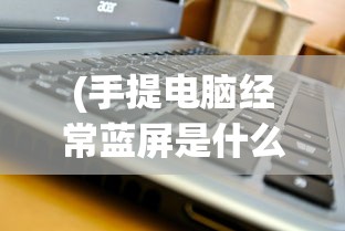 (手提电脑经常蓝屏是什么原因引起的)手提电脑经常蓝屏的原因分析及解决策略