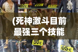 (死神激斗目前最强三个技能)死神激斗目前最强三个角色深度解析与探讨