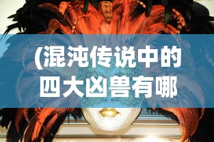 (混沌传说中的四大凶兽有哪些)混沌传说中的四大凶兽，探寻神秘力量的起源与影响