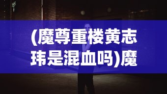 (魔尊重楼黄志玮是混血吗)魔尊重楼黄志玮，角色背后的故事与演员的魅力展现